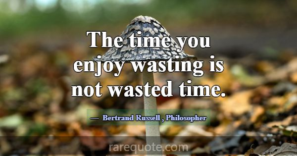The time you enjoy wasting is not wasted time.... -Bertrand Russell