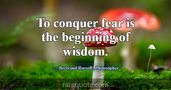 To conquer fear is the beginning of wisdom.... -Bertrand Russell
