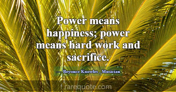 Power means happiness; power means hard work and s... -Beyonce Knowles