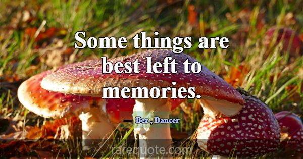Some things are best left to memories.... -Bez