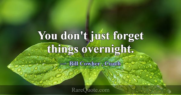 You don't just forget things overnight.... -Bill Cowher