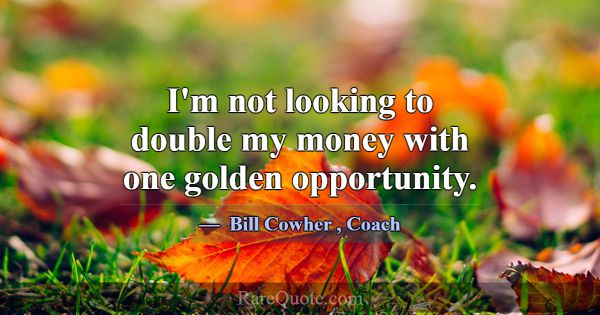 I'm not looking to double my money with one golden... -Bill Cowher
