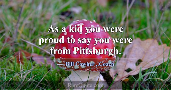 As a kid you were proud to say you were from Pitts... -Bill Cowher