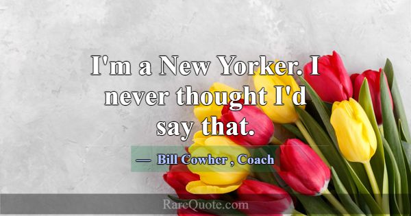 I'm a New Yorker. I never thought I'd say that.... -Bill Cowher