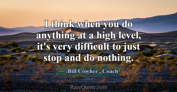 I think when you do anything at a high level, it's... -Bill Cowher