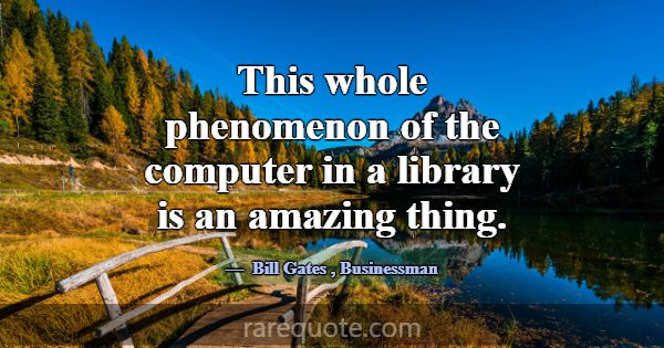 This whole phenomenon of the computer in a library... -Bill Gates