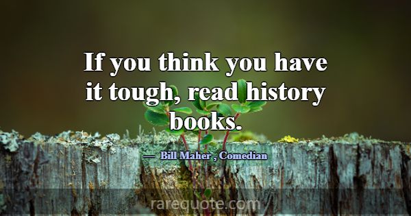If you think you have it tough, read history books... -Bill Maher