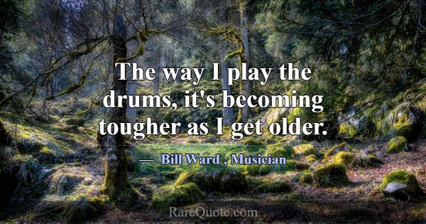 The way I play the drums, it's becoming tougher as... -Bill Ward