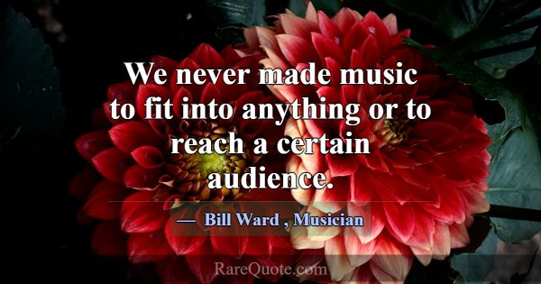 We never made music to fit into anything or to rea... -Bill Ward