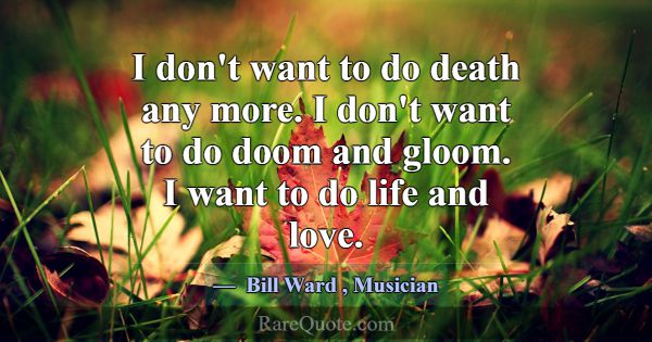 I don't want to do death any more. I don't want to... -Bill Ward