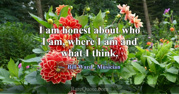 I am honest about who I am, where I am and what I ... -Bill Ward