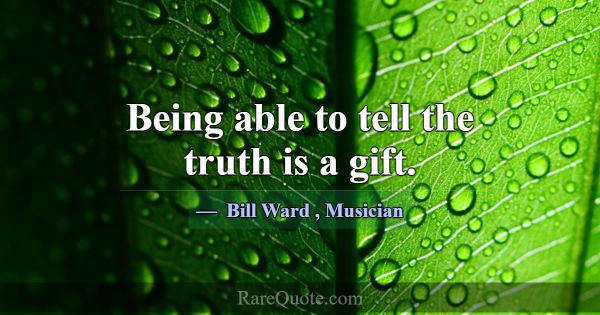 Being able to tell the truth is a gift.... -Bill Ward