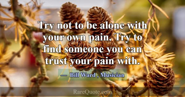 Try not to be alone with your own pain. Try to fin... -Bill Ward