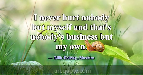 I never hurt nobody but myself and that's nobody's... -Billie Holiday