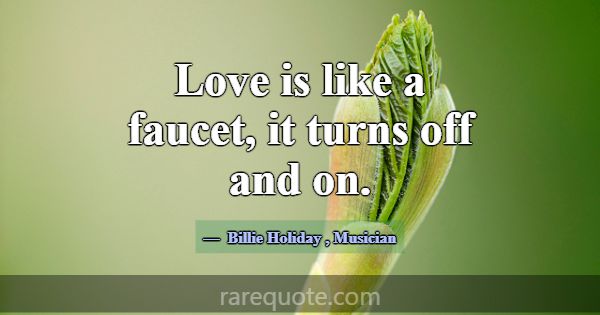 Love is like a faucet, it turns off and on.... -Billie Holiday