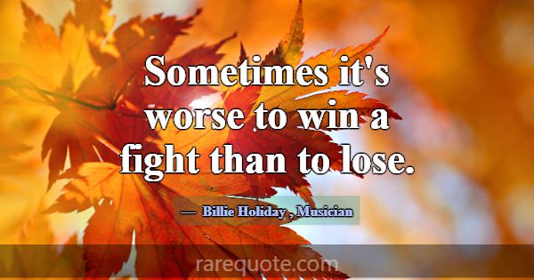 Sometimes it's worse to win a fight than to lose.... -Billie Holiday