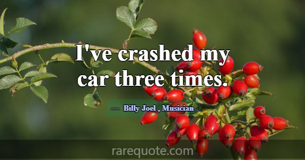 I've crashed my car three times.... -Billy Joel