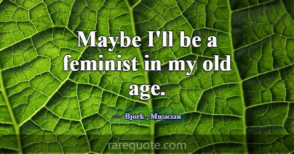 Maybe I'll be a feminist in my old age.... -Bjork