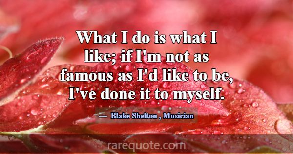 What I do is what I like; if I'm not as famous as ... -Blake Shelton
