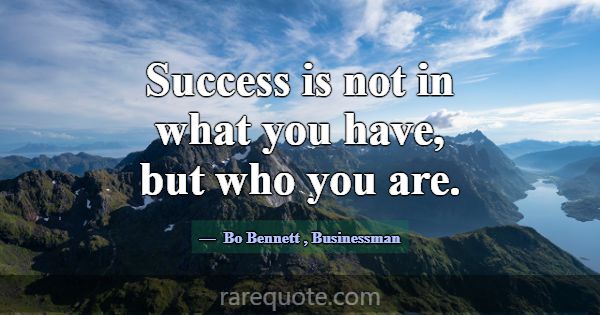 Success is not in what you have, but who you are.... -Bo Bennett