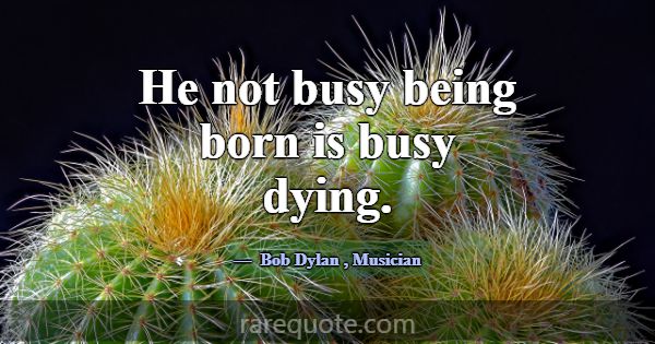 He not busy being born is busy dying.... -Bob Dylan