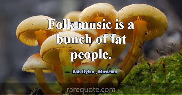 Folk music is a bunch of fat people.... -Bob Dylan
