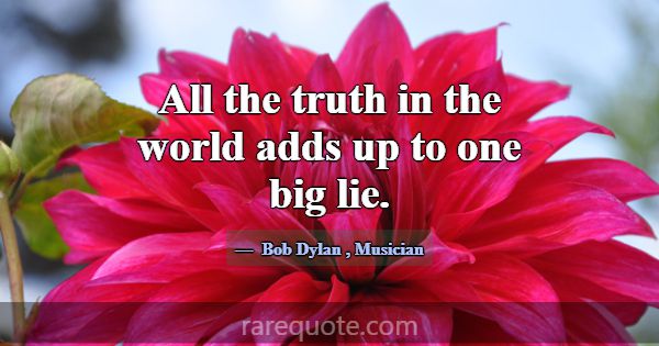 All the truth in the world adds up to one big lie.... -Bob Dylan