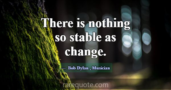There is nothing so stable as change.... -Bob Dylan