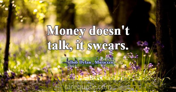 Money doesn't talk, it swears.... -Bob Dylan