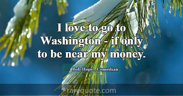 I love to go to Washington - if only to be near my... -Bob Hope