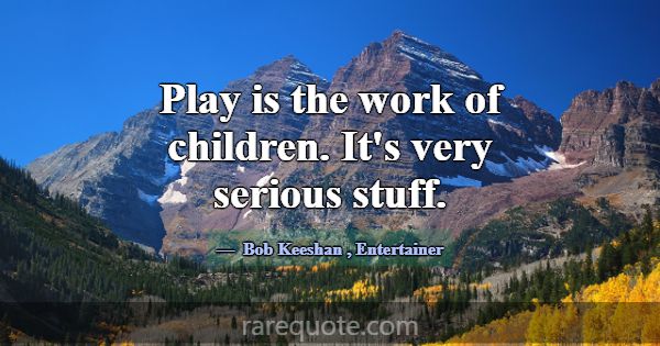 Play is the work of children. It's very serious st... -Bob Keeshan