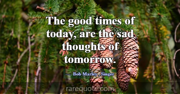The good times of today, are the sad thoughts of t... -Bob Marley