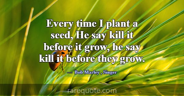 Every time I plant a seed, He say kill it before i... -Bob Marley