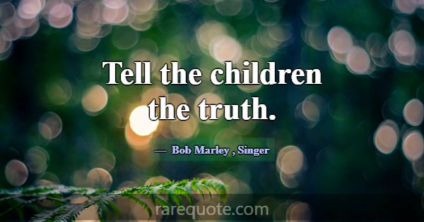 Tell the children the truth.... -Bob Marley