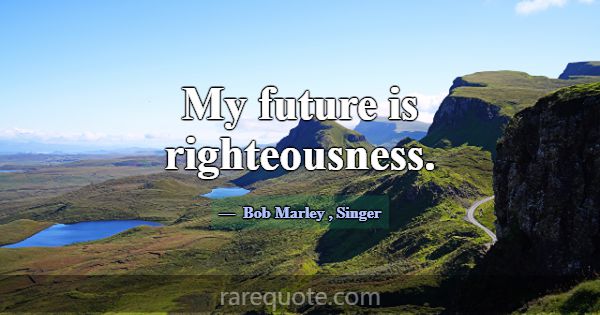 My future is righteousness.... -Bob Marley