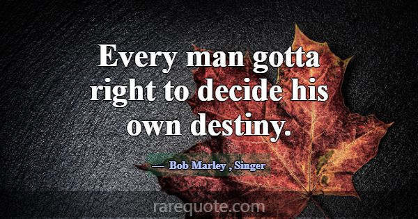Every man gotta right to decide his own destiny.... -Bob Marley