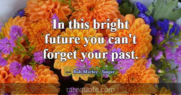 In this bright future you can't forget your past.... -Bob Marley