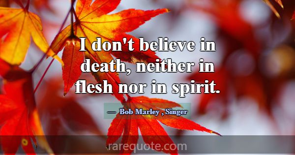 I don't believe in death, neither in flesh nor in ... -Bob Marley