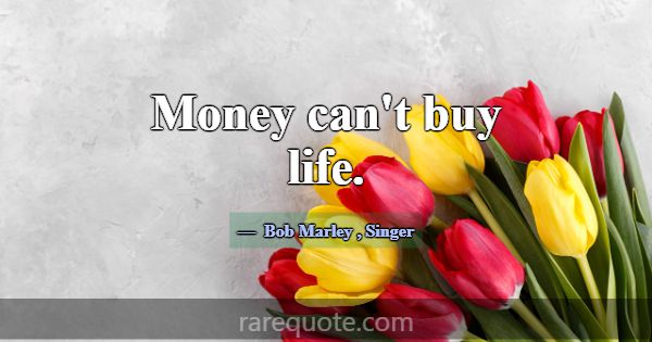 Money can't buy life.... -Bob Marley