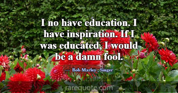 I no have education. I have inspiration. If I was ... -Bob Marley
