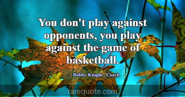 You don't play against opponents, you play against... -Bobby Knight