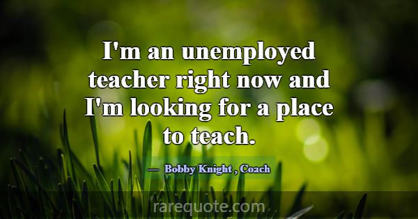 I'm an unemployed teacher right now and I'm lookin... -Bobby Knight
