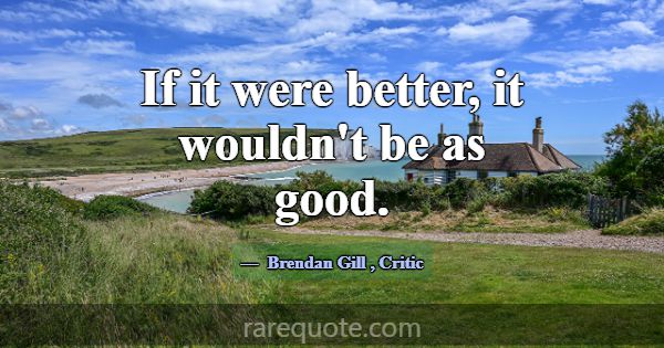 If it were better, it wouldn't be as good.... -Brendan Gill