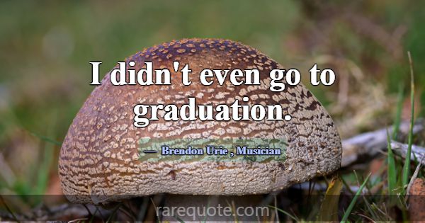 I didn't even go to graduation.... -Brendon Urie