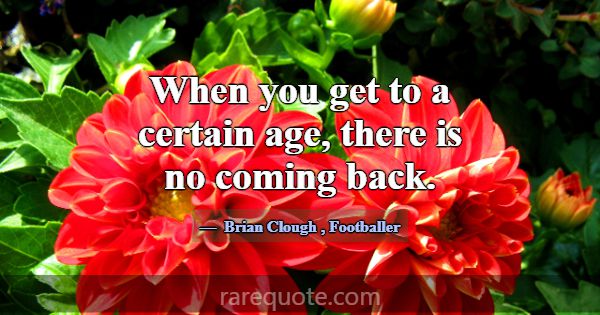 When you get to a certain age, there is no coming ... -Brian Clough