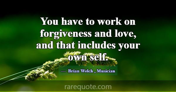 You have to work on forgiveness and love, and that... -Brian Welch