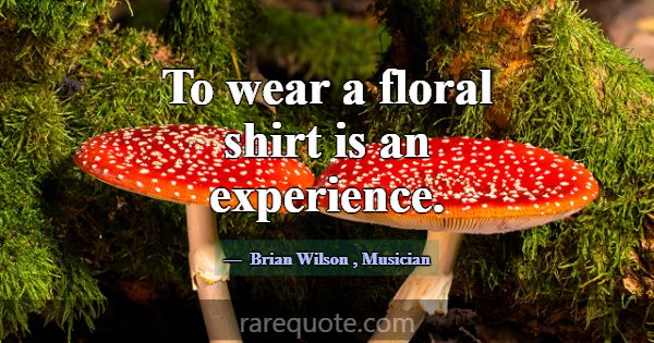 To wear a floral shirt is an experience.... -Brian Wilson