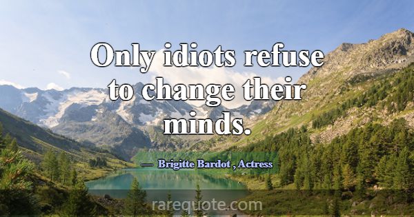 Only idiots refuse to change their minds.... -Brigitte Bardot