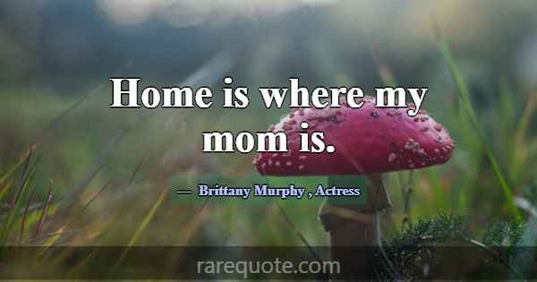 Home is where my mom is.... -Brittany Murphy
