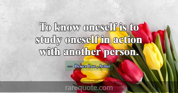 To know oneself is to study oneself in action with... -Bruce Lee